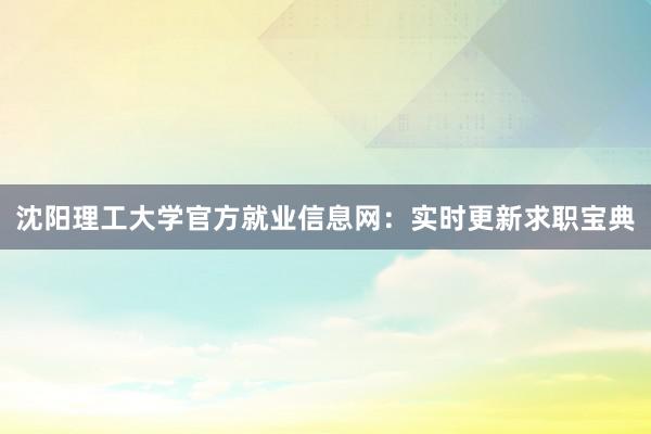 沈阳理工大学官方就业信息网：实时更新求职宝典